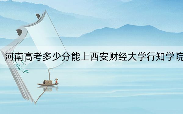 河南高考多少分能上西安财经大学行知学院？附2022-2024年最低录取分数线