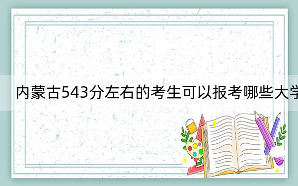 内蒙古543分左右的考生可以报考哪些大学？（附带2022-2024年543录取名单）