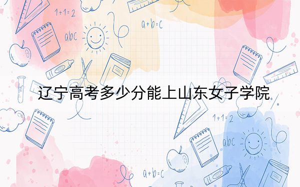辽宁高考多少分能上山东女子学院？2024年历史类最低463分 物理类464分