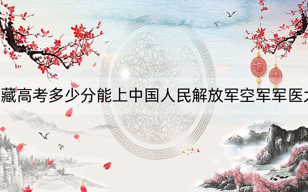 西藏高考多少分能上中国人民解放军空军军医大学？2024年投档线分
