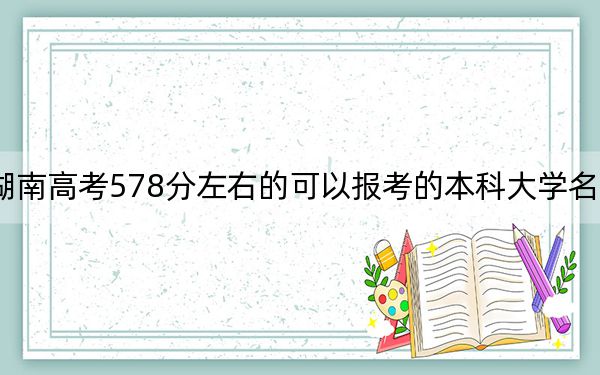 湖南高考578分左右的可以报考的本科大学名单！