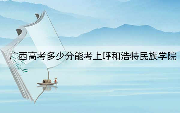 广西高考多少分能考上呼和浩特民族学院？附2022-2024年最低录取分数线