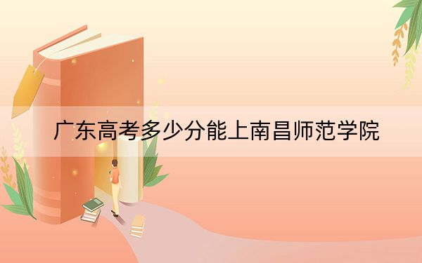 广东高考多少分能上南昌师范学院？附2022-2024年最低录取分数线