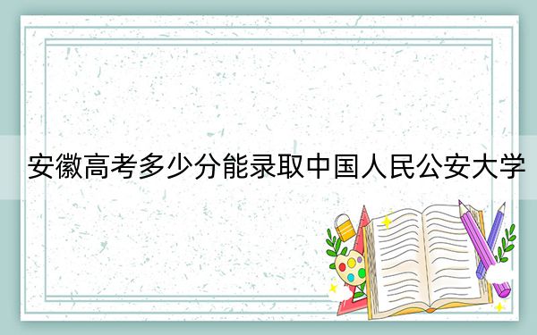 安徽高考多少分能录取中国人民公安大学？附2022-2024年最低录取分数线