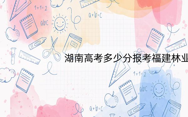 湖南高考多少分报考福建林业职业技术学院?2024年历史类投档线360分 物理类录取分384分