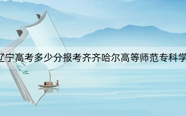 辽宁高考多少分报考齐齐哈尔高等师范专科学校？附2022-2024年最低录取分数线