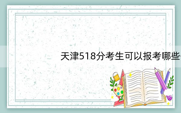 天津518分考生可以报考哪些公办本科大学？（附带2022-2024年518录取名单）