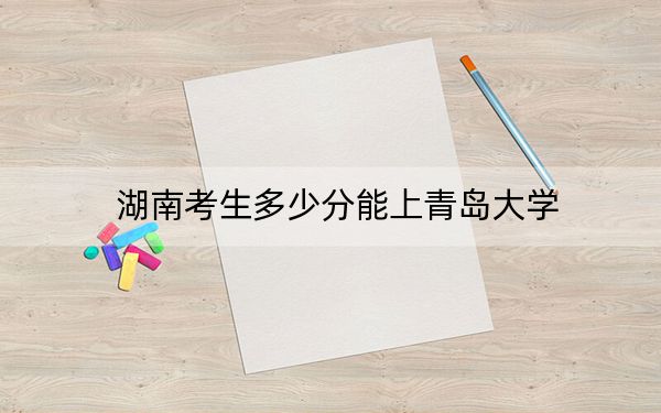 湖南考生多少分能上青岛大学？附带近三年最低录取分数线