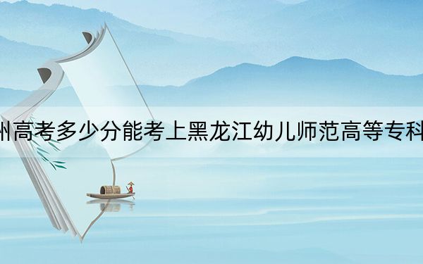 贵州高考多少分能考上黑龙江幼儿师范高等专科学校？附2022-2024年最低录取分数线