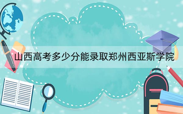 山西高考多少分能录取郑州西亚斯学院？附2022-2024年最低录取分数线
