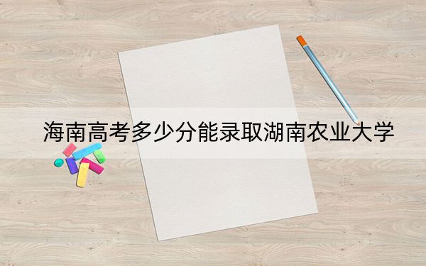 海南高考多少分能录取湖南农业大学？2024年最低分数线483分