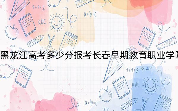 黑龙江高考多少分报考长春早期教育职业学院?2024年历史类最低175分 物理类录取分226分