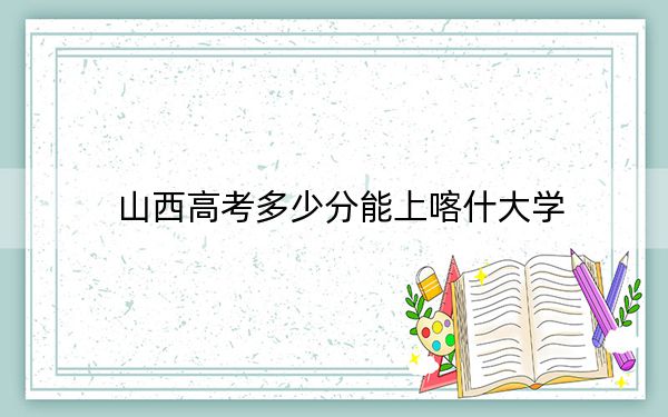 山西高考多少分能上喀什大学？附2022-2024年最低录取分数线