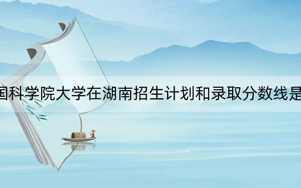 中国科学院大学在湖南招生计划和录取分数线是多少？2025湖南考生参考