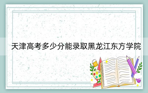 天津高考多少分能录取黑龙江东方学院？附2022-2024年最低录取分数线