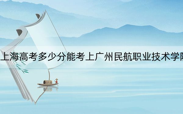 上海高考多少分能考上广州民航职业技术学院？附2022-2024年最低录取分数线