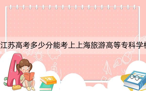 江苏高考多少分能考上上海旅游高等专科学校？附2022-2024年最低录取分数线