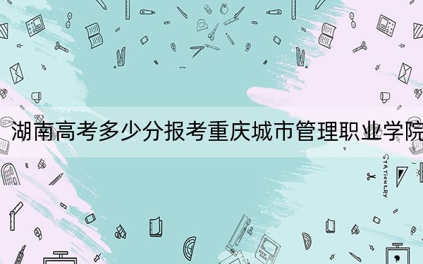 湖南高考多少分报考重庆城市管理职业学院？2024年历史类投档线444分 物理类414分