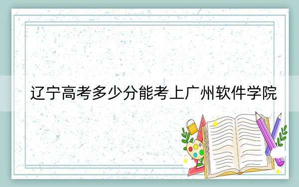 辽宁高考多少分能考上广州软件学院？附2022-2024年院校最低投档线