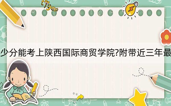 安徽考生多少分能考上陕西国际商贸学院?附带近三年最低录取分数线