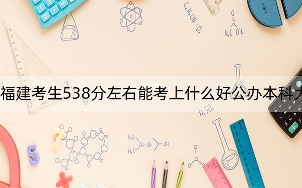 福建考生538分左右能考上什么好公办本科大学？ 2025年高考可以填报59所大学
