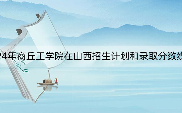 2024年商丘工学院在山西招生计划和录取分数线是多少?山西考生2025年参考