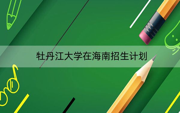 牡丹江大学在海南招生计划?学费是多少?录取分数线是多少?