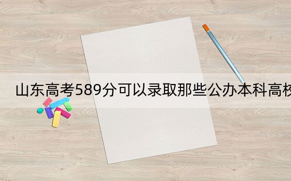 山东高考589分可以录取那些公办本科高校？（附带2022-2024年589左右高校名单）