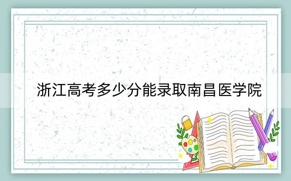 浙江高考多少分能录取南昌医学院？2024年综合最低489分