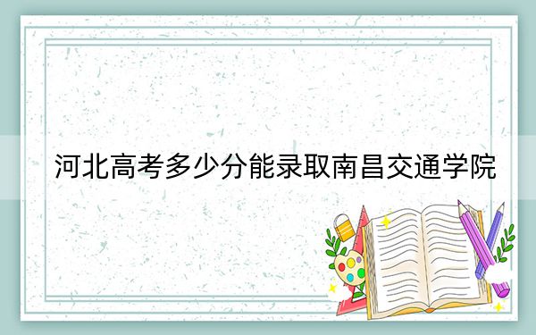 河北高考多少分能录取南昌交通学院？2024年历史类473分 物理类471分