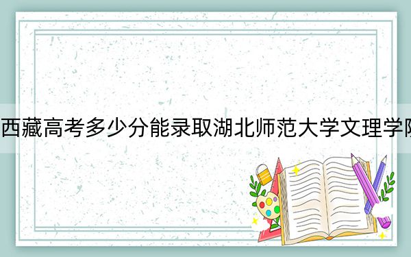 西藏高考多少分能录取湖北师范大学文理学院?附2022-2024年最低录取分数线