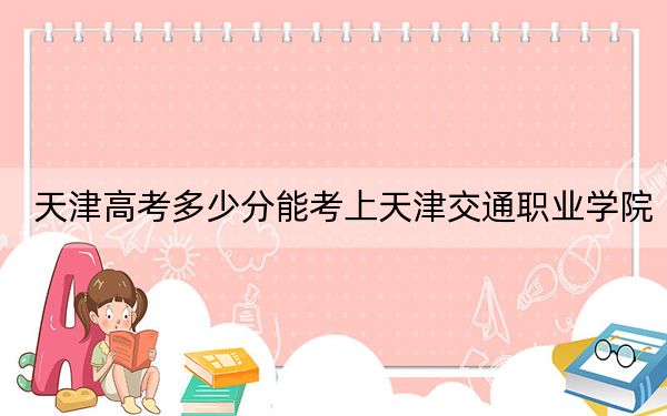 天津高考多少分能考上天津交通职业学院？2024年综合投档线232分