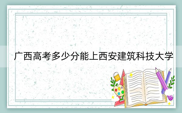 广西高考多少分能上西安建筑科技大学？附2022-2024年最低录取分数线