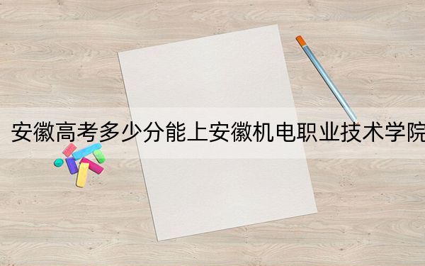 安徽高考多少分能上安徽机电职业技术学院？2024年历史类397分 物理类录取分437分