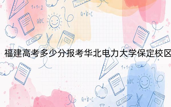 福建高考多少分报考华北电力大学保定校区？2024年历史类录取分568分 物理类录取分603分