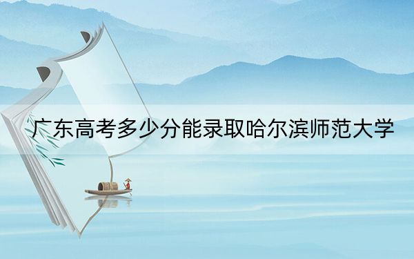 广东高考多少分能录取哈尔滨师范大学?2024年历史类录取分498分 物理类507分