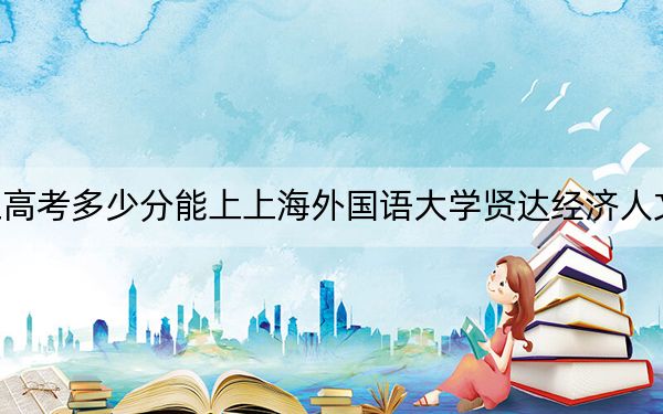 浙江高考多少分能上上海外国语大学贤达经济人文学院？2024年综合录取分478分