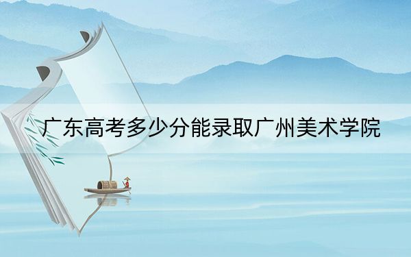广东高考多少分能录取广州美术学院？附2022-2024年最低录取分数线