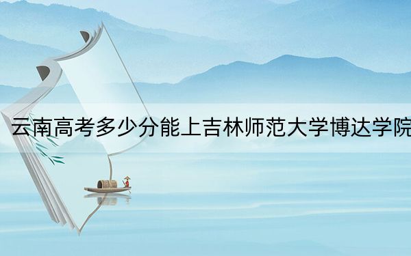 云南高考多少分能上吉林师范大学博达学院?2024年文科最低481分 理科424分
