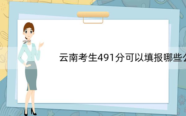 云南考生491分可以填报哪些公办本科高校名单？（供2025届高三考生参考）