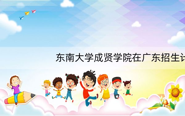 东南大学成贤学院在广东招生计划和录取分数线是多少?2025广东考生参考