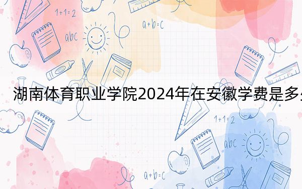 湖南体育职业学院2024年在安徽学费是多少?安徽考生2025年参考