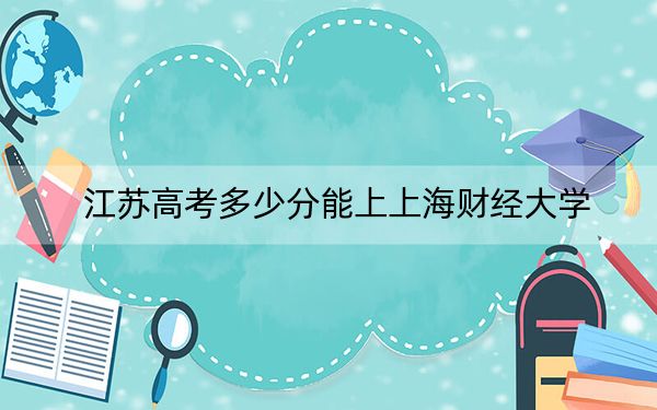 江苏高考多少分能上上海财经大学？2024年历史类最低624分 物理类录取分635分