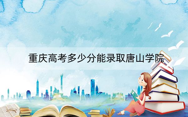 重庆高考多少分能录取唐山学院？2024年历史类投档线504分 物理类最低509分