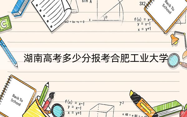 湖南高考多少分报考合肥工业大学？2024年历史类录取分575分 物理类最低586分