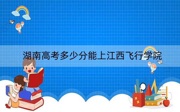 湖南高考多少分能上江西飞行学院？附2022-2024年最低录取分数线