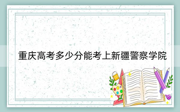 重庆高考多少分能考上新疆警察学院？2024年历史类511分 物理类最低533分
