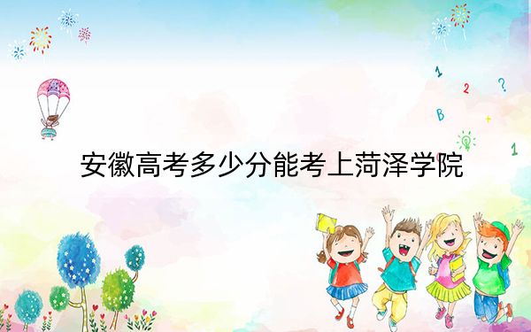 安徽高考多少分能考上菏泽学院？2024年历史类投档线513分 物理类最低496分