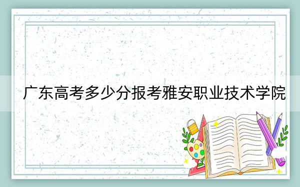 广东高考多少分报考雅安职业技术学院？2024年历史类录取分351分 物理类录取分443分