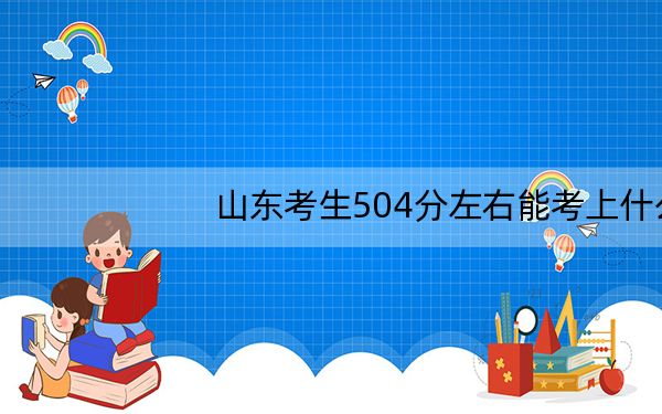 山东考生504分左右能考上什么好的本科大学? 2024年有19所录取最低分504的大学